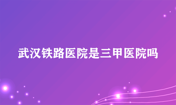 武汉铁路医院是三甲医院吗