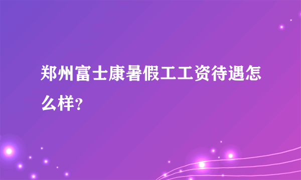 郑州富士康暑假工工资待遇怎么样？