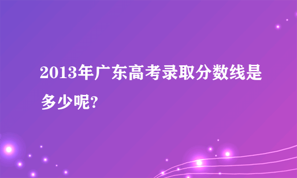 2013年广东高考录取分数线是多少呢?