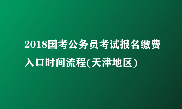 2018国考公务员考试报名缴费入口时间流程(天津地区)