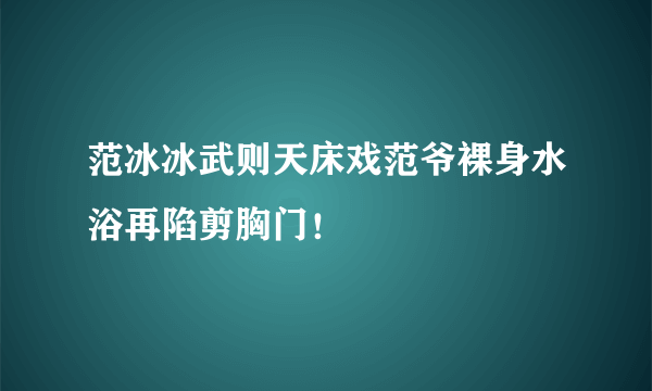 范冰冰武则天床戏范爷裸身水浴再陷剪胸门！