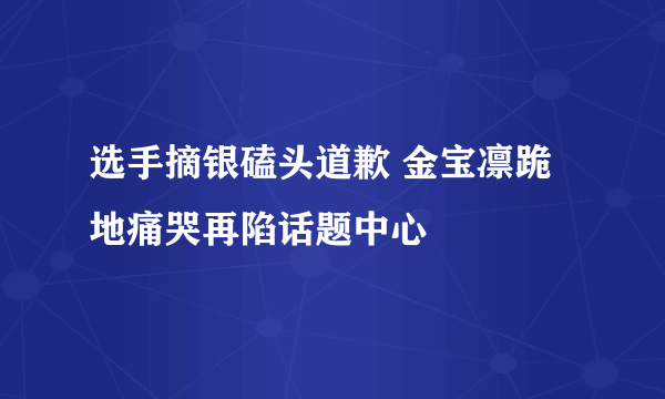 选手摘银磕头道歉 金宝凛跪地痛哭再陷话题中心