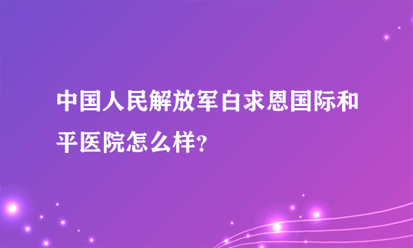 中国人民解放军白求恩国际和平医院怎么样？