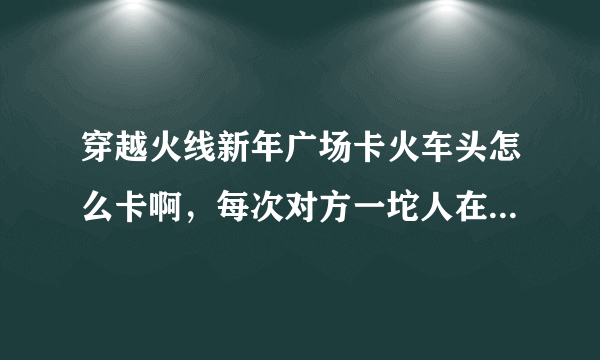 穿越火线新年广场卡火车头怎么卡啊，每次对方一坨人在里面，痛苦啊