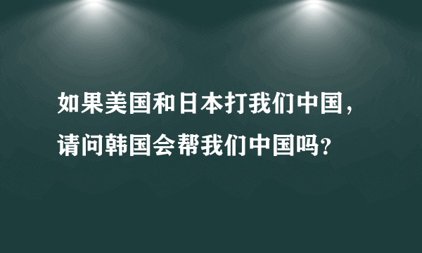 如果美国和日本打我们中国，请问韩国会帮我们中国吗？