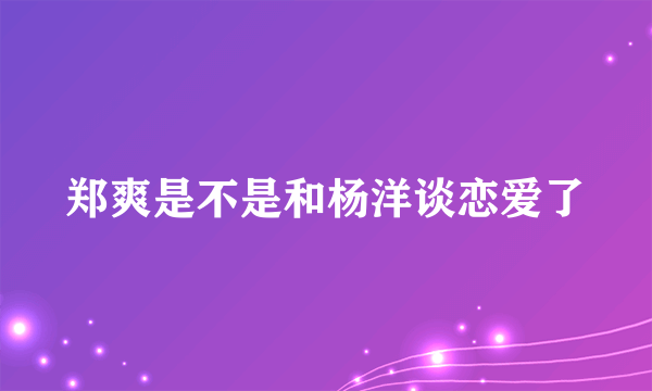 郑爽是不是和杨洋谈恋爱了