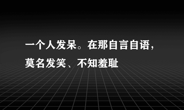 一个人发呆。在那自言自语，莫名发笑、不知羞耻