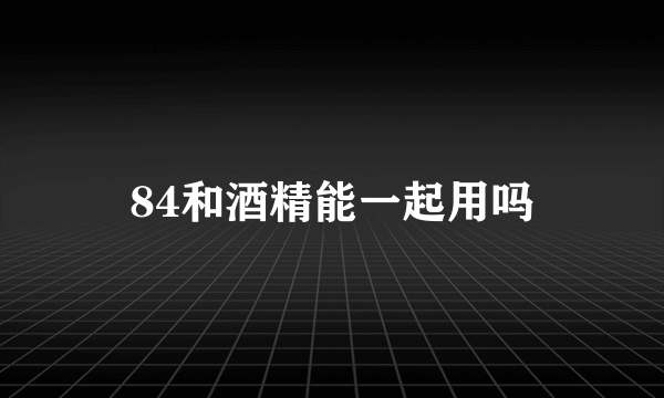 84和酒精能一起用吗