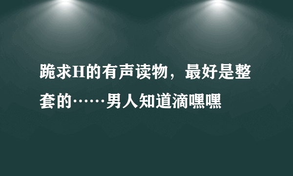 跪求H的有声读物，最好是整套的……男人知道滴嘿嘿