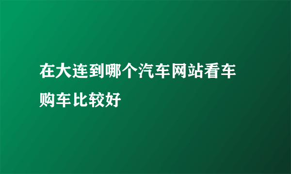 在大连到哪个汽车网站看车 购车比较好