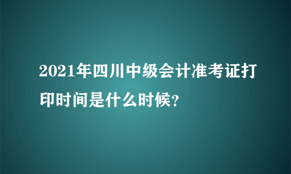 2021年四川中级会计准考证打印时间是什么时候？