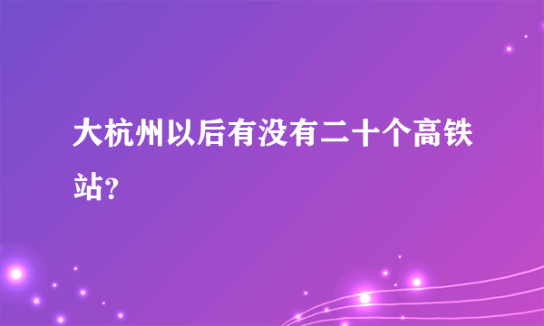 大杭州以后有没有二十个高铁站？