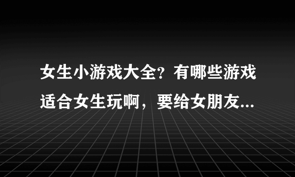 女生小游戏大全？有哪些游戏适合女生玩啊，要给女朋友找游戏玩啊。