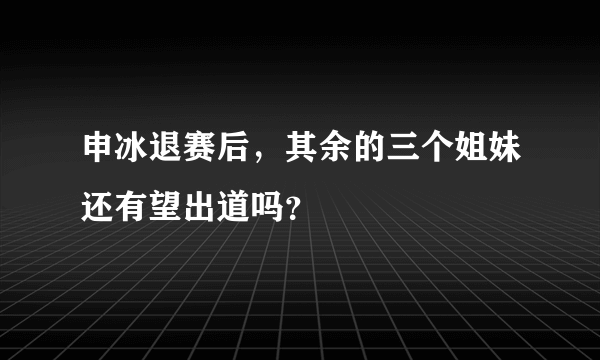 申冰退赛后，其余的三个姐妹还有望出道吗？