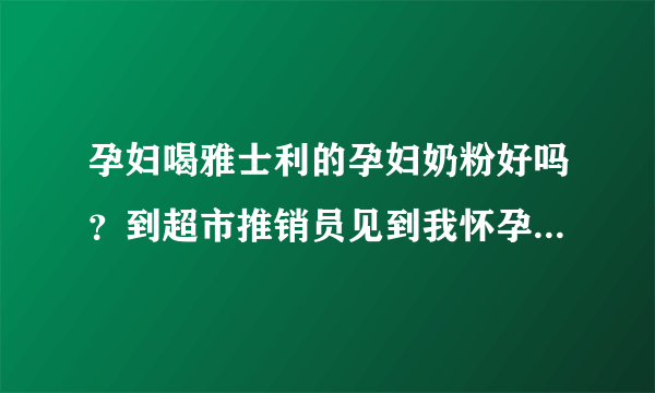 孕妇喝雅士利的孕妇奶粉好吗？到超市推销员见到我怀孕了就向我...