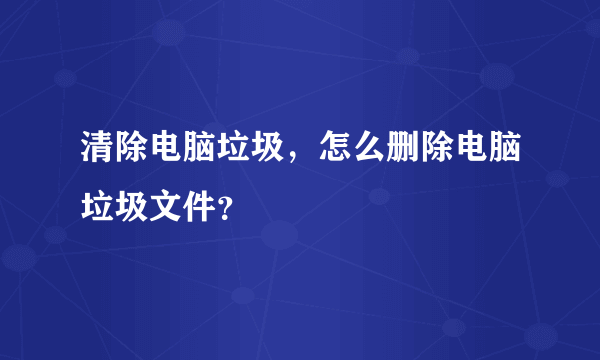 清除电脑垃圾，怎么删除电脑垃圾文件？