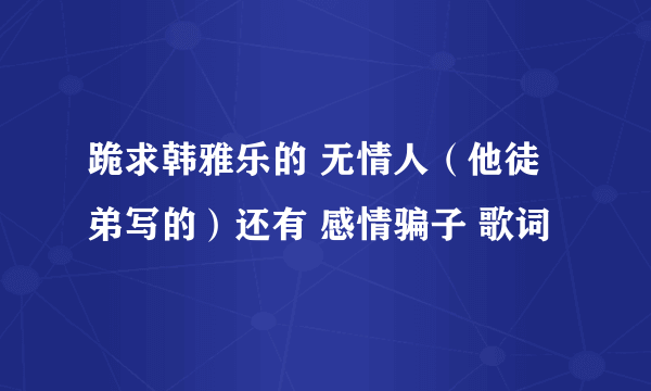 跪求韩雅乐的 无情人（他徒弟写的）还有 感情骗子 歌词