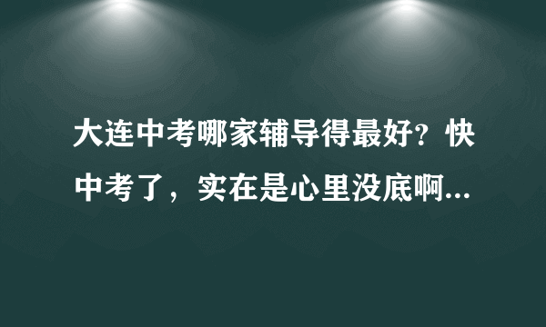 大连中考哪家辅导得最好？快中考了，实在是心里没底啊~~~~~~~~~~