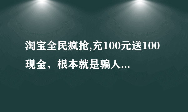 淘宝全民疯抢,充100元送100现金，根本就是骗人的。 淘宝个骗子！