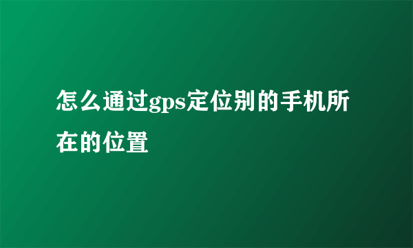 怎么通过gps定位别的手机所在的位置