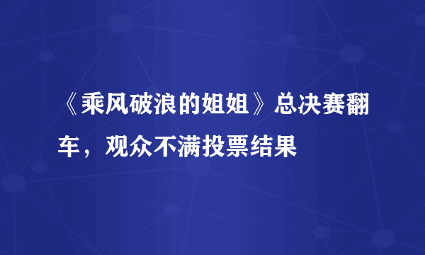 《乘风破浪的姐姐》总决赛翻车，观众不满投票结果