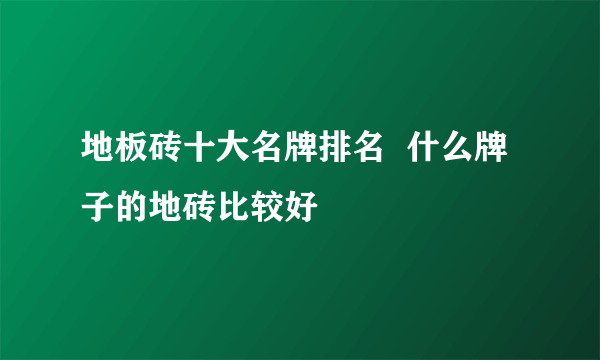 地板砖十大名牌排名  什么牌子的地砖比较好