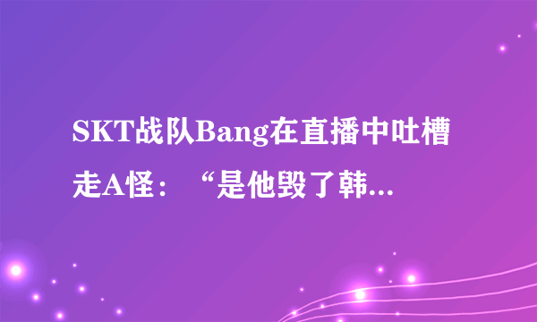 SKT战队Bang在直播中吐槽走A怪：“是他毁了韩服高端局”，你怎么看？