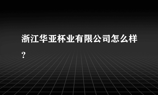 浙江华亚杯业有限公司怎么样？