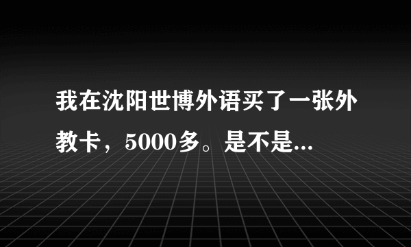 我在沈阳世博外语买了一张外教卡，5000多。是不是骗人啊，怎么那么贵，我看别人才几百。我是学英语口语的