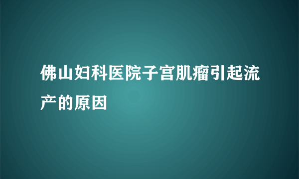 佛山妇科医院子宫肌瘤引起流产的原因