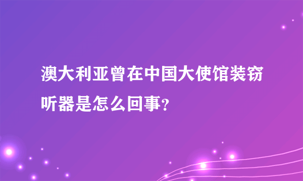 澳大利亚曾在中国大使馆装窃听器是怎么回事？