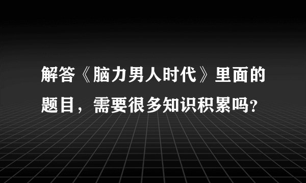 解答《脑力男人时代》里面的题目，需要很多知识积累吗？