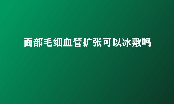 面部毛细血管扩张可以冰敷吗