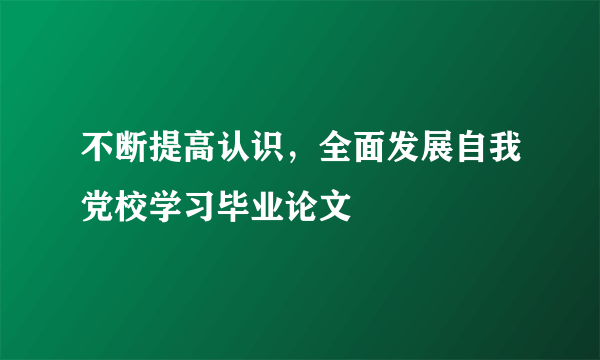 不断提高认识，全面发展自我党校学习毕业论文