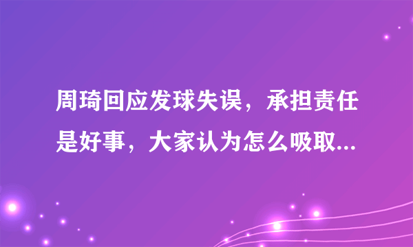 周琦回应发球失误，承担责任是好事，大家认为怎么吸取教训比较好？