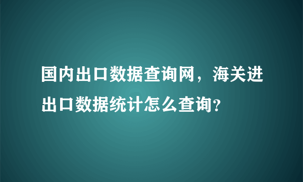 国内出口数据查询网，海关进出口数据统计怎么查询？