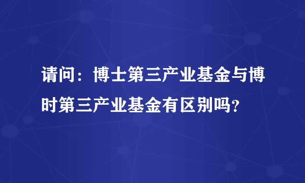 请问：博士第三产业基金与博时第三产业基金有区别吗？