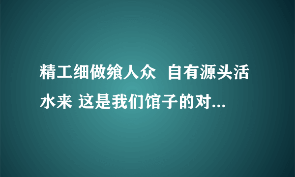 精工细做飨人众  自有源头活水来 这是我们馆子的对联看看咋样？横批是紫气东来