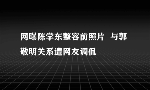 网曝陈学东整容前照片  与郭敬明关系遭网友调侃