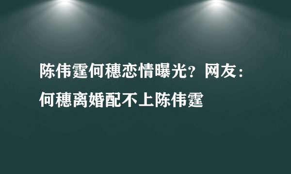 陈伟霆何穗恋情曝光？网友：何穗离婚配不上陈伟霆