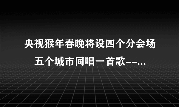 央视猴年春晚将设四个分会场 五个城市同唱一首歌--传媒--飞外