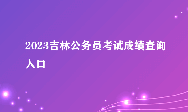 2023吉林公务员考试成绩查询入口