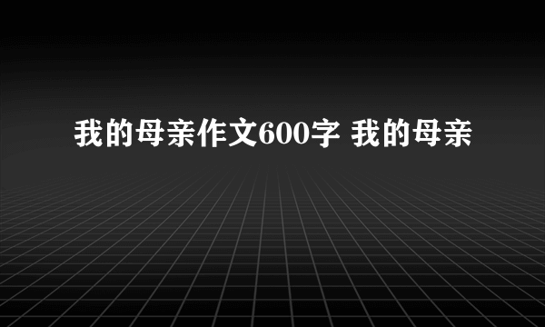 我的母亲作文600字 我的母亲