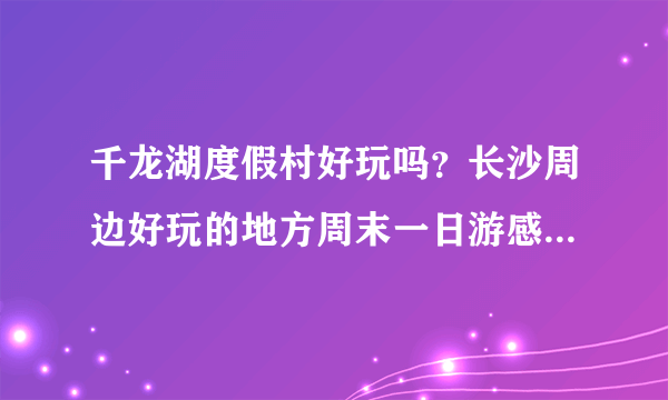 千龙湖度假村好玩吗？长沙周边好玩的地方周末一日游感觉怎么样？