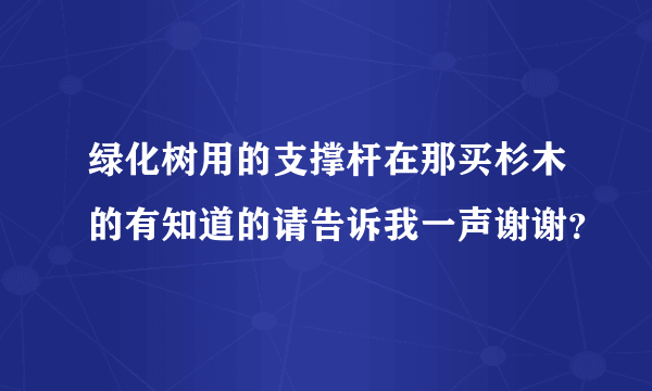 绿化树用的支撑杆在那买杉木的有知道的请告诉我一声谢谢？