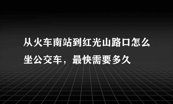 从火车南站到红光山路口怎么坐公交车，最快需要多久