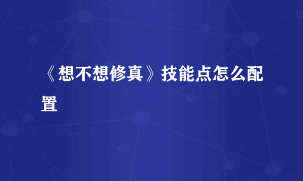 《想不想修真》技能点怎么配置