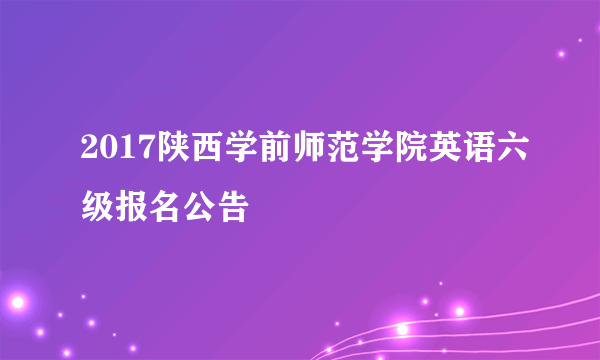 2017陕西学前师范学院英语六级报名公告