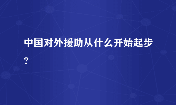 中国对外援助从什么开始起步？