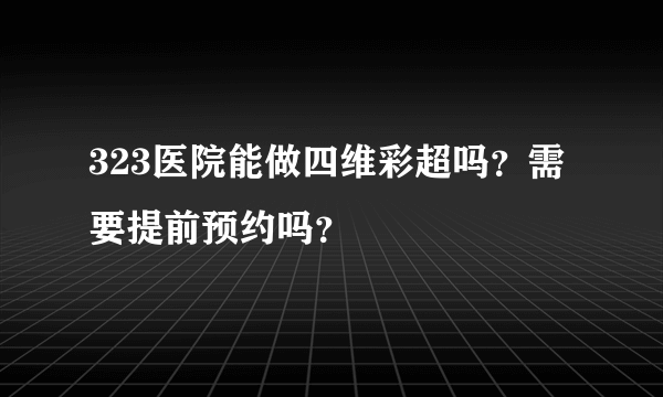 323医院能做四维彩超吗？需要提前预约吗？